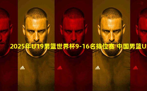 2025年U19男篮世界杯9-16名排位赛 中国男篮U19 - 法国男篮U19 全场录像